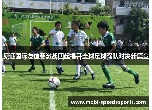 见证国际友谊赛激战四起揭开全球足球强队对决新篇章