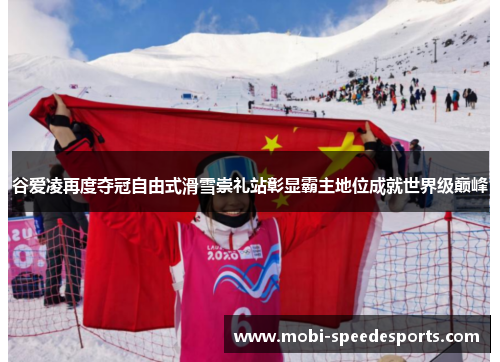 谷爱凌再度夺冠自由式滑雪崇礼站彰显霸主地位成就世界级巅峰