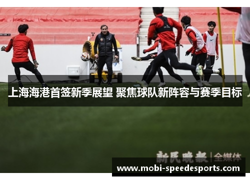 上海海港首签新季展望 聚焦球队新阵容与赛季目标