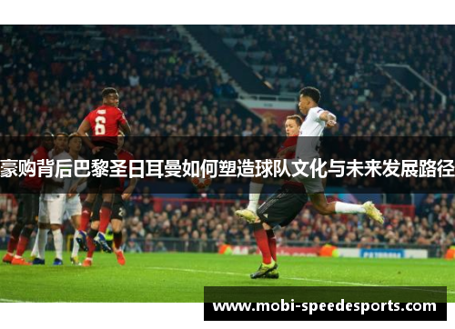 豪购背后巴黎圣日耳曼如何塑造球队文化与未来发展路径